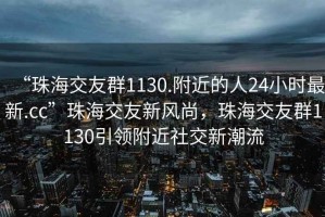 “珠海交友群1130.附近的人24小時最新.cc”珠海交友新風尚，珠海交友群1130引領附近社交新潮流