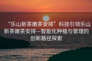 “樂山新茶嫩茶安排”科技引領樂山新茶嫩茶安排—智能化種植與管理的創新路徑探索