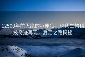 12500年前滅絕的冰原狼，現代生物科技奇跡再現，復活之路揭秘