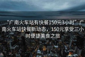 “廣南火車(chē)站有快餐150元3小時(shí)”廣南火車(chē)站快餐新動(dòng)態(tài)，150元享受三小時(shí)便捷美食之旅