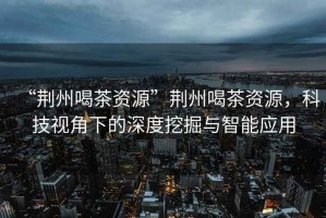 “荊州喝茶資源”荊州喝茶資源，科技視角下的深度挖掘與智能應用