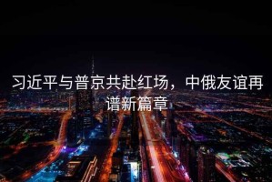 習近平與普京共赴紅場，中俄友誼再譜新篇章