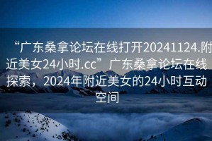 “廣東桑拿論壇在線打開20241124.附近美女24小時.cc”廣東桑拿論壇在線探索，2024年附近美女的24小時互動空間