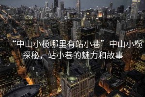 “中山小欖哪里有站小巷”中山小欖探秘，站小巷的魅力和故事