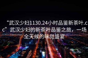 “武漢少婦1130.24小時品鑒新茶葉.cc”武漢少婦的新茶葉品鑒之旅，一場全天候的味覺盛宴