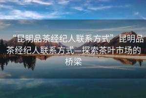 “昆明品茶經紀人聯系方式”昆明品茶經紀人聯系方式—探索茶葉市場的橋梁