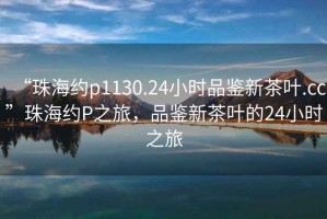 “珠海約p1130.24小時品鑒新茶葉.cc”珠海約P之旅，品鑒新茶葉的24小時之旅