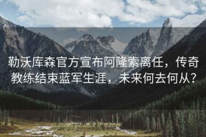 勒沃庫森官方宣布阿隆索離任，傳奇教練結(jié)束藍(lán)軍生涯，未來何去何從？