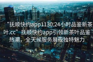 “撫順快約app1130.24小時品鑒新茶葉.cc”撫順快約app引領新茶葉品鑒熱潮，全天候服務展現獨特魅力