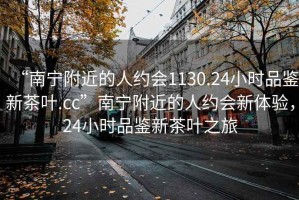 “南寧附近的人約會1130.24小時品鑒新茶葉.cc”南寧附近的人約會新體驗，24小時品鑒新茶葉之旅