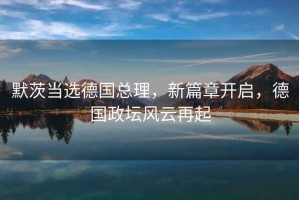 默茨當(dāng)選德國(guó)總理，新篇章開(kāi)啟，德國(guó)政壇風(fēng)云再起