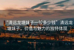 “清遠龍塘妹子一般多少錢”清遠龍塘妹子，價值與魅力的獨特體現