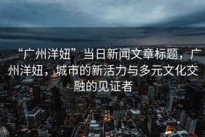 “廣州洋妞”當日新聞文章標題，廣州洋妞，城市的新活力與多元文化交融的見證者
