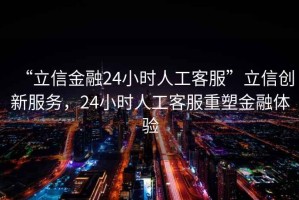 “立信金融24小時人工客服”立信創(chuàng)新服務(wù)，24小時人工客服重塑金融體驗