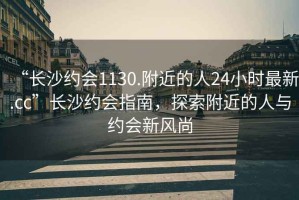 “長(zhǎng)沙約會(huì)1130.附近的人24小時(shí)最新.cc”長(zhǎng)沙約會(huì)指南，探索附近的人與約會(huì)新風(fēng)尚