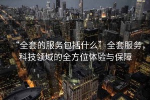 “全套的服務包括什么”全套服務，科技領域的全方位體驗與保障