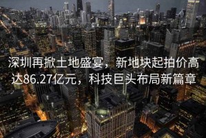 深圳再掀土地盛宴，新地塊起拍價高達86.27億元，科技巨頭布局新篇章