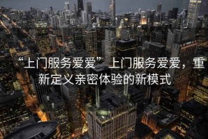 “上門服務愛愛”上門服務愛愛，重新定義親密體驗的新模式