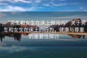 “男生和女生在床上做污污”關于男生和女生在床上的行為，健康與尊重的重要性探討