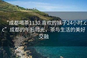 “成都喝茶1130.喜歡的妹子24小時(shí).cc”成都的午后時(shí)光，茶與生活的美好交融