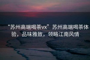 “蘇州高端喝茶vx”蘇州高端喝茶體驗，品味雅致，領略江南風情