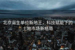 北京誕生單價新地王，科技賦能下的土地市場新格局