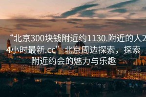 “北京300塊錢附近約1130.附近的人24小時最新.cc”北京周邊探索，探索附近約會的魅力與樂趣