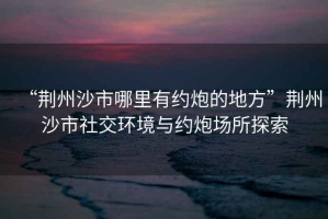 “荊州沙市哪里有約炮的地方”荊州沙市社交環境與約炮場所探索