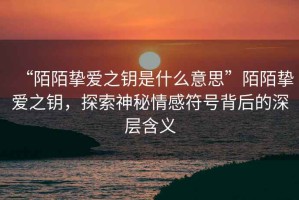 “陌陌摯愛之鑰是什么意思”陌陌摯愛之鑰，探索神秘情感符號背后的深層含義