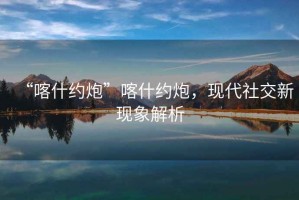 “喀什約炮”喀什約炮，現代社交新現象解析