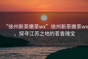 “徐州新茶嫩茶wx”徐州新茶嫩茶wx，探尋江蘇之地的茗香瑰寶