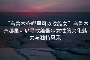 “烏魯木齊哪里可以找維女”烏魯木齊哪里可以尋找維吾爾女性的文化魅力與獨(dú)特風(fēng)采