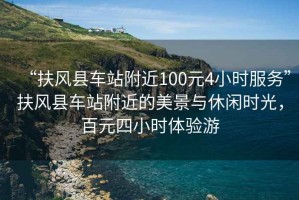 “扶風縣車站附近100元4小時服務”扶風縣車站附近的美景與休閑時光，百元四小時體驗游