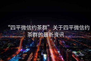 “四平微信約茶群”關于四平微信約茶群的最新資訊