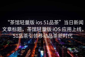 “茶館輕量版 ios 51品茶”當日新聞文章標題，茶館輕量版 iOS 應用上線，51品茶引領移動品茶新時代