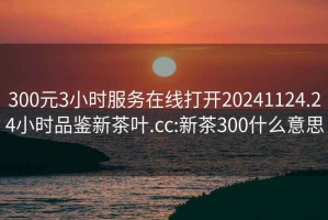 300元3小時服務在線打開20241124.24小時品鑒新茶葉.cc:新茶300什么意思