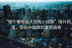 “喀什哪有站大街的小姑娘”喀什風情，街頭小姑娘的美麗畫卷