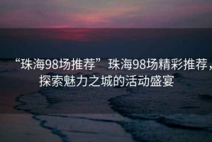 “珠海98場推薦”珠海98場精彩推薦，探索魅力之城的活動盛宴