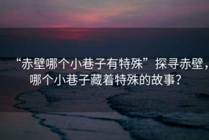 “赤壁哪個小巷子有特殊”探尋赤壁，哪個小巷子藏著特殊的故事？