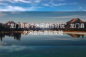“龍門縣哪個(gè)休閑會(huì)所好玩”龍門縣休閑會(huì)所游玩攻略