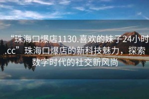 “珠海口爆店1130.喜歡的妹子24小時.cc”珠?？诒甑男驴萍槛攘?，探索數字時代的社交新風尚