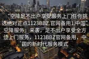 “空降足不出戶享受服務(wù)上門任你挑選絕對(duì)正點(diǎn)1123BBZ.官網(wǎng)備用1.中國(guó)”空降服務(wù)』來(lái)襲，足不出戶享受全方位上門服務(wù)，1123BBZ官網(wǎng)備用，中國(guó)的新時(shí)代服務(wù)模式