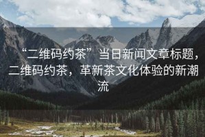 “二維碼約茶”當日新聞文章標題，二維碼約茶，革新茶文化體驗的新潮流