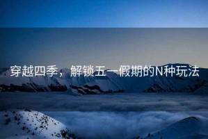 穿越四季，解鎖五一假期的N種玩法