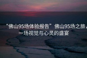 “佛山95場體驗報告”佛山95場之旅，一場視覺與心靈的盛宴