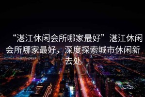 “湛江休閑會所哪家最好”湛江休閑會所哪家最好，深度探索城市休閑新去處
