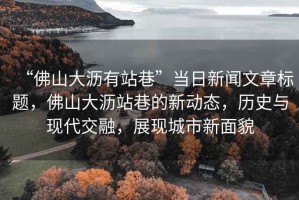 “佛山大瀝有站巷”當日新聞文章標題，佛山大瀝站巷的新動態，歷史與現代交融，展現城市新面貌