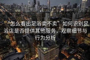 “怎么看出足浴賣不賣”如何識別足浴店是否提供其他服務，觀察細節與行為分析