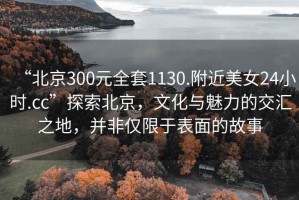 “北京300元全套1130.附近美女24小時.cc”探索北京，文化與魅力的交匯之地，并非僅限于表面的故事