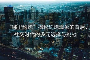 “哪里約炮”揭秘約炮現象的背后，社交時代的多元選擇與挑戰